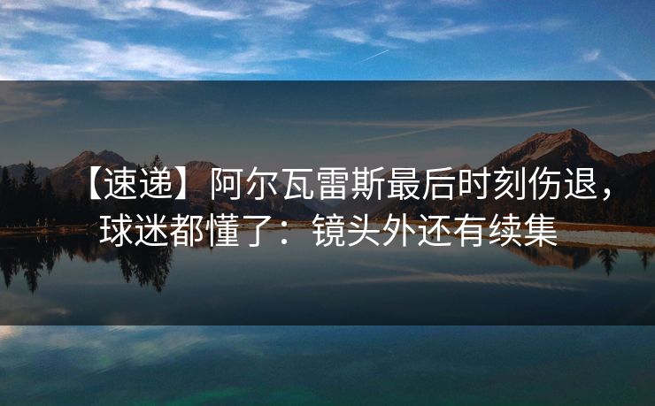 【速递】阿尔瓦雷斯最后时刻伤退，球迷都懂了：镜头外还有续集
