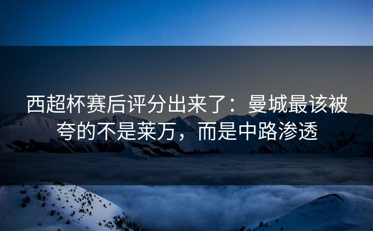 西超杯赛后评分出来了：曼城最该被夸的不是莱万，而是中路渗透