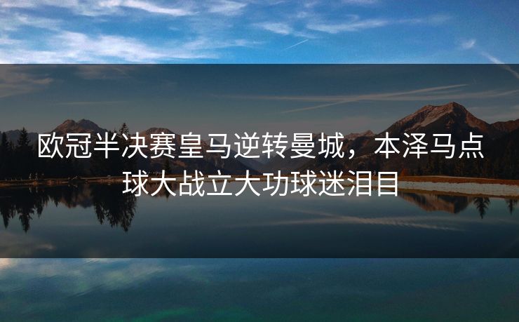 欧冠半决赛皇马逆转曼城，本泽马点球大战立大功球迷泪目