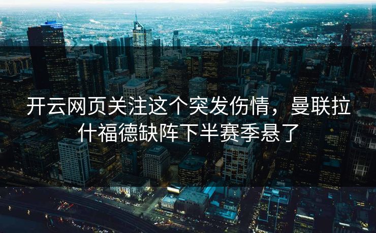 开云网页关注这个突发伤情，曼联拉什福德缺阵下半赛季悬了
