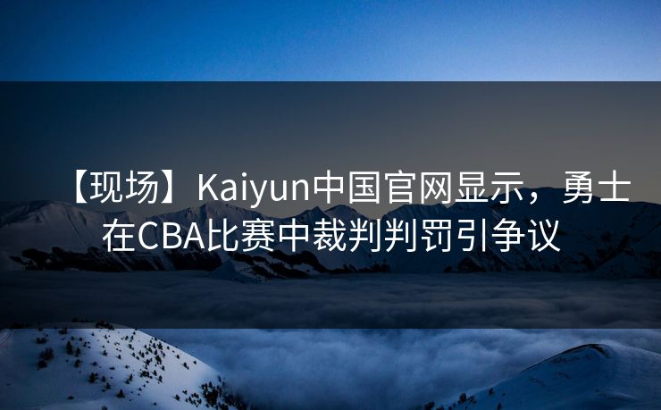 【现场】Kaiyun中国官网显示,勇士在CBA比赛中裁判判罚引争议