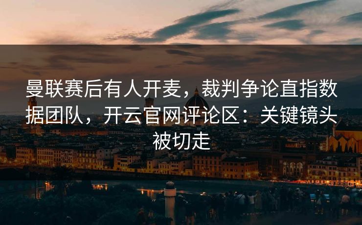 曼联赛后有人开麦，裁判争论直指数据团队，开云官网评论区：关键镜头被切走