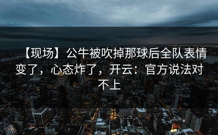 【现场】公牛被吹掉那球后全队表情变了，心态炸了，开云：官方说法对不上