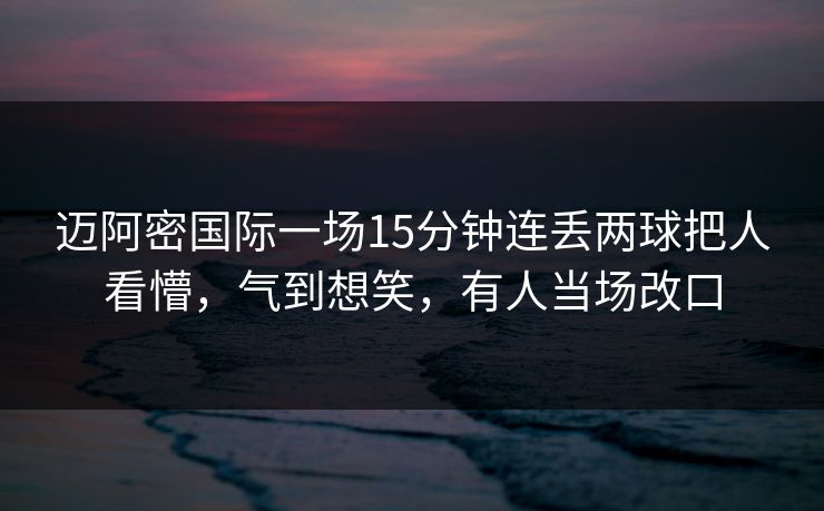 迈阿密国际一场15分钟连丢两球把人看懵，气到想笑，有人当场改口