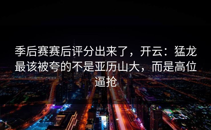 季后赛赛后评分出来了,开云:猛龙最该被夸的不是亚历山大,而是高位逼抢 季后赛赛后评分出来了,开云:猛龙最该被夸的不是亚历山大,而是高位逼抢