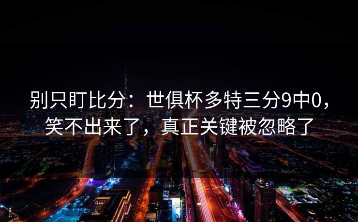 别只盯比分：世俱杯多特三分9中0，笑不出来了，真正关键被忽略了